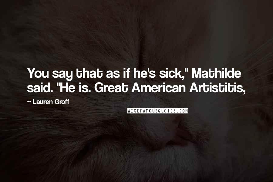 Lauren Groff Quotes: You say that as if he's sick," Mathilde said. "He is. Great American Artistitis,