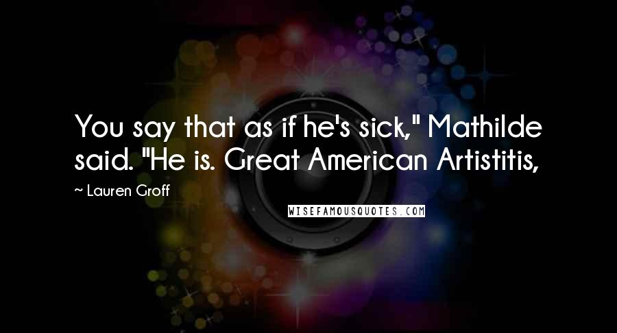 Lauren Groff Quotes: You say that as if he's sick," Mathilde said. "He is. Great American Artistitis,