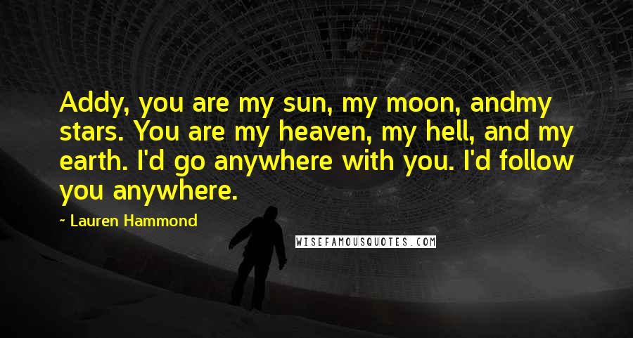 Lauren Hammond Quotes: Addy, you are my sun, my moon, andmy stars. You are my heaven, my hell, and my earth. I'd go anywhere with you. I'd follow you anywhere.
