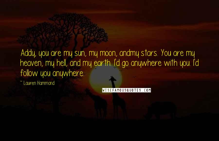 Lauren Hammond Quotes: Addy, you are my sun, my moon, andmy stars. You are my heaven, my hell, and my earth. I'd go anywhere with you. I'd follow you anywhere.