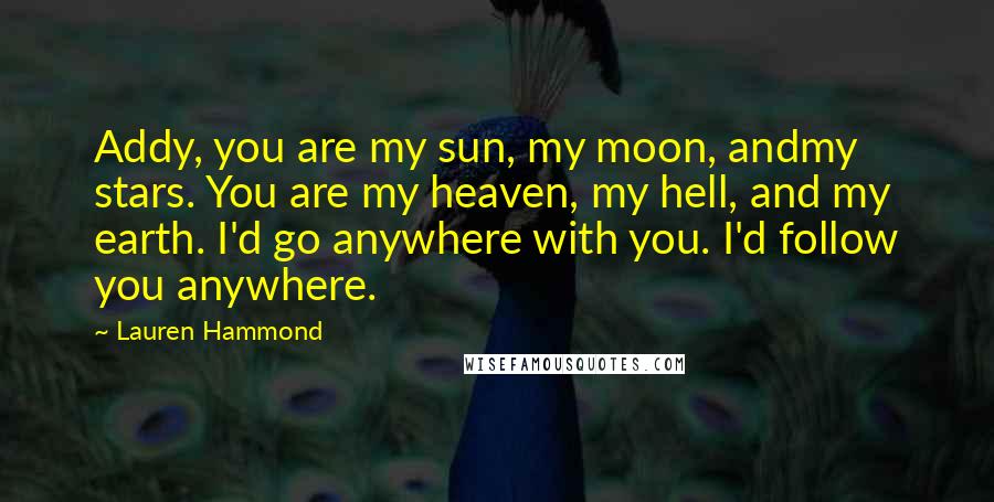 Lauren Hammond Quotes: Addy, you are my sun, my moon, andmy stars. You are my heaven, my hell, and my earth. I'd go anywhere with you. I'd follow you anywhere.