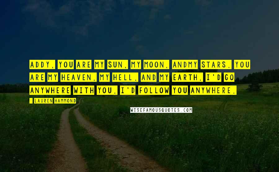 Lauren Hammond Quotes: Addy, you are my sun, my moon, andmy stars. You are my heaven, my hell, and my earth. I'd go anywhere with you. I'd follow you anywhere.