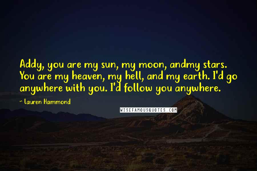 Lauren Hammond Quotes: Addy, you are my sun, my moon, andmy stars. You are my heaven, my hell, and my earth. I'd go anywhere with you. I'd follow you anywhere.