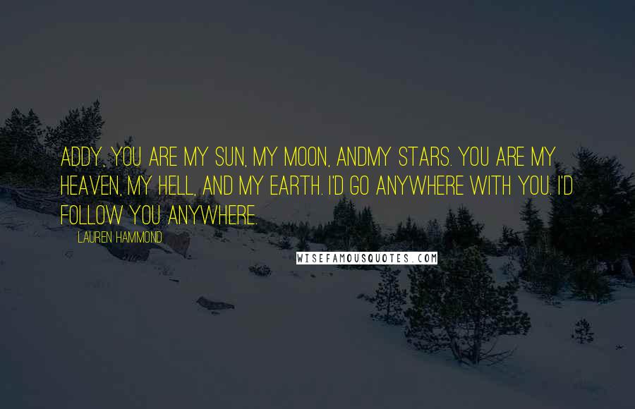 Lauren Hammond Quotes: Addy, you are my sun, my moon, andmy stars. You are my heaven, my hell, and my earth. I'd go anywhere with you. I'd follow you anywhere.