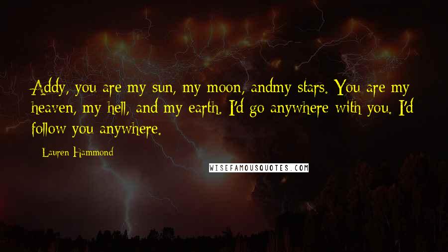Lauren Hammond Quotes: Addy, you are my sun, my moon, andmy stars. You are my heaven, my hell, and my earth. I'd go anywhere with you. I'd follow you anywhere.