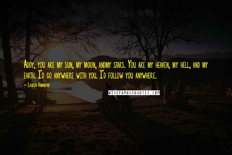 Lauren Hammond Quotes: Addy, you are my sun, my moon, andmy stars. You are my heaven, my hell, and my earth. I'd go anywhere with you. I'd follow you anywhere.