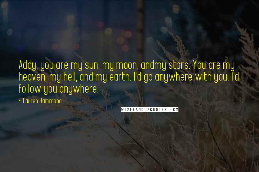 Lauren Hammond Quotes: Addy, you are my sun, my moon, andmy stars. You are my heaven, my hell, and my earth. I'd go anywhere with you. I'd follow you anywhere.