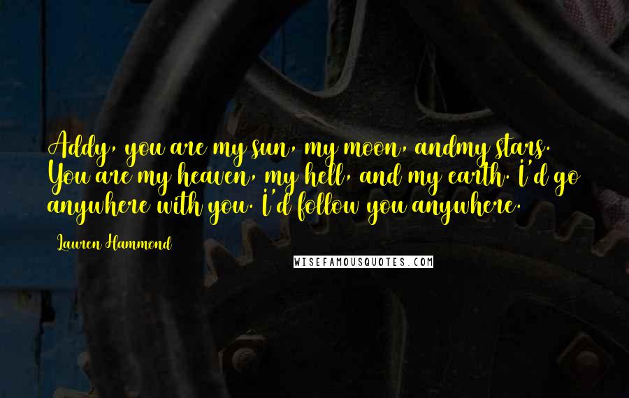 Lauren Hammond Quotes: Addy, you are my sun, my moon, andmy stars. You are my heaven, my hell, and my earth. I'd go anywhere with you. I'd follow you anywhere.