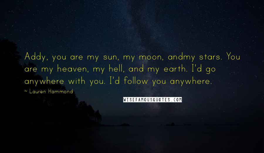 Lauren Hammond Quotes: Addy, you are my sun, my moon, andmy stars. You are my heaven, my hell, and my earth. I'd go anywhere with you. I'd follow you anywhere.