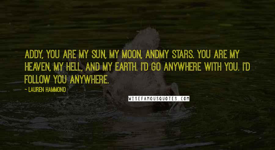 Lauren Hammond Quotes: Addy, you are my sun, my moon, andmy stars. You are my heaven, my hell, and my earth. I'd go anywhere with you. I'd follow you anywhere.