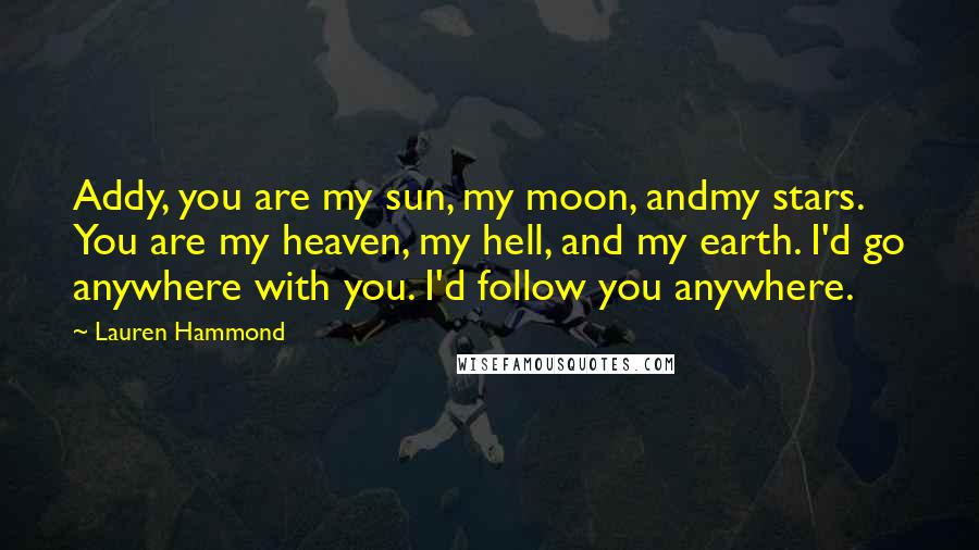 Lauren Hammond Quotes: Addy, you are my sun, my moon, andmy stars. You are my heaven, my hell, and my earth. I'd go anywhere with you. I'd follow you anywhere.