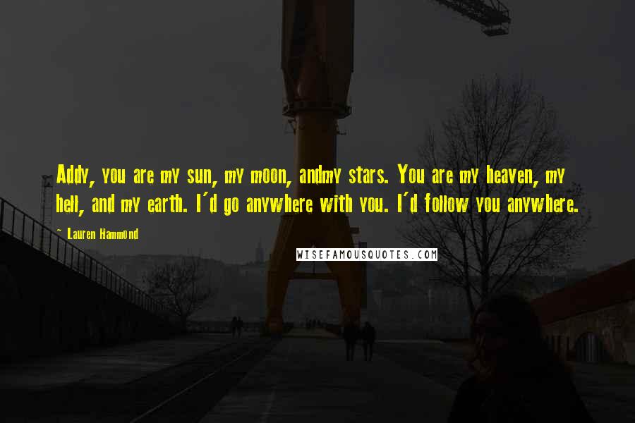 Lauren Hammond Quotes: Addy, you are my sun, my moon, andmy stars. You are my heaven, my hell, and my earth. I'd go anywhere with you. I'd follow you anywhere.