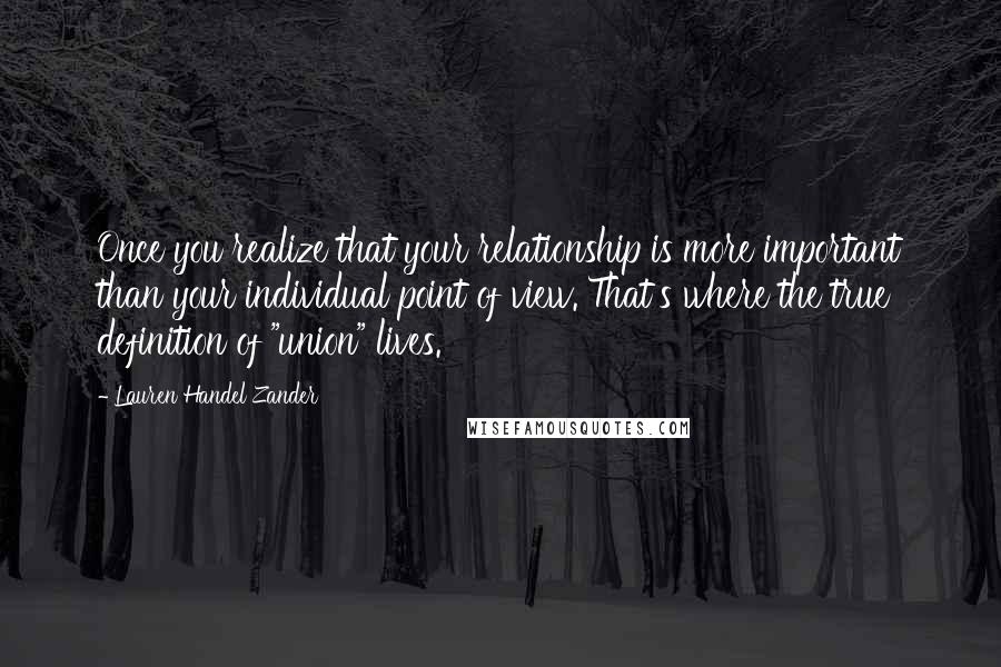 Lauren Handel Zander Quotes: Once you realize that your relationship is more important than your individual point of view. That's where the true definition of "union" lives.