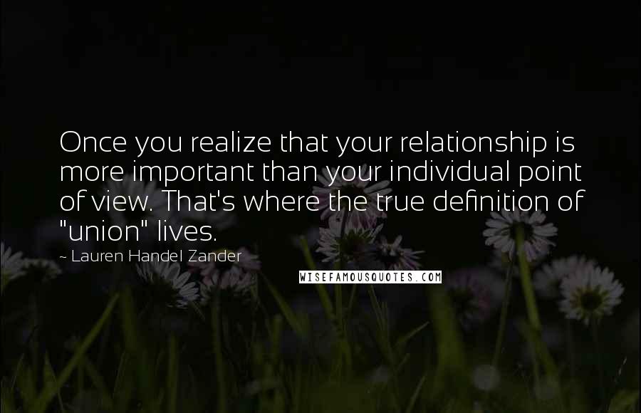 Lauren Handel Zander Quotes: Once you realize that your relationship is more important than your individual point of view. That's where the true definition of "union" lives.