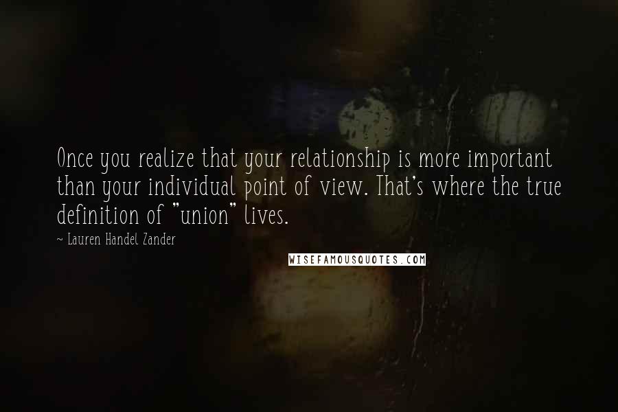 Lauren Handel Zander Quotes: Once you realize that your relationship is more important than your individual point of view. That's where the true definition of "union" lives.