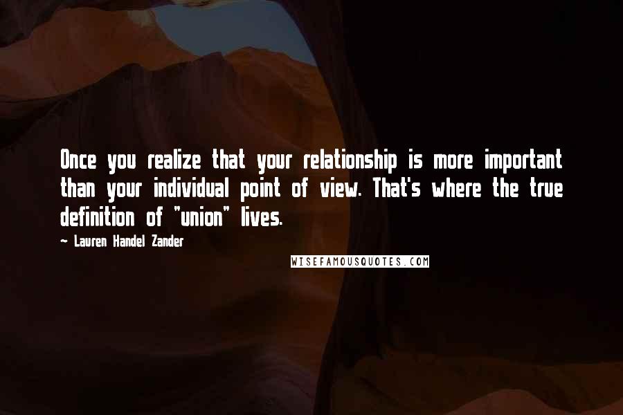 Lauren Handel Zander Quotes: Once you realize that your relationship is more important than your individual point of view. That's where the true definition of "union" lives.