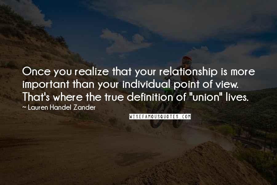 Lauren Handel Zander Quotes: Once you realize that your relationship is more important than your individual point of view. That's where the true definition of "union" lives.