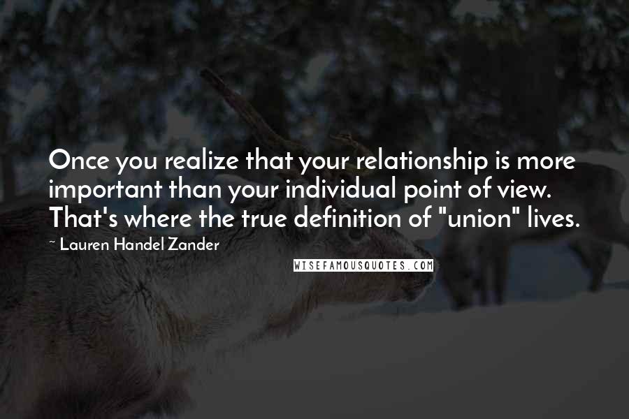 Lauren Handel Zander Quotes: Once you realize that your relationship is more important than your individual point of view. That's where the true definition of "union" lives.