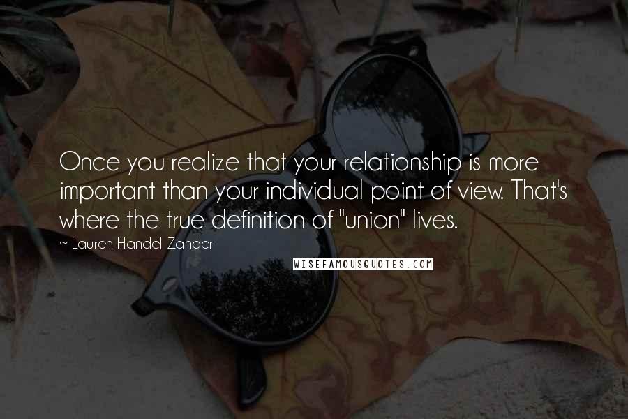 Lauren Handel Zander Quotes: Once you realize that your relationship is more important than your individual point of view. That's where the true definition of "union" lives.