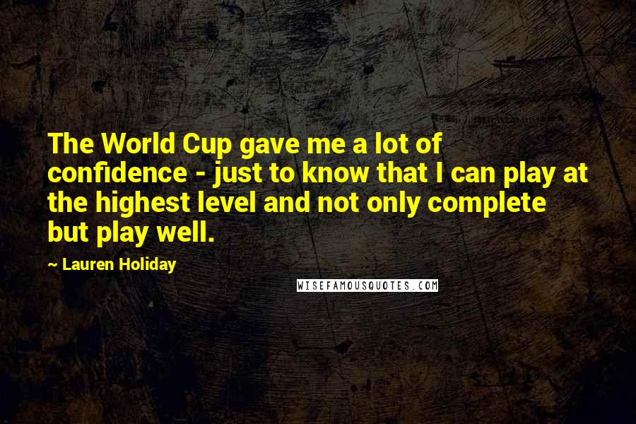 Lauren Holiday Quotes: The World Cup gave me a lot of confidence - just to know that I can play at the highest level and not only complete but play well.