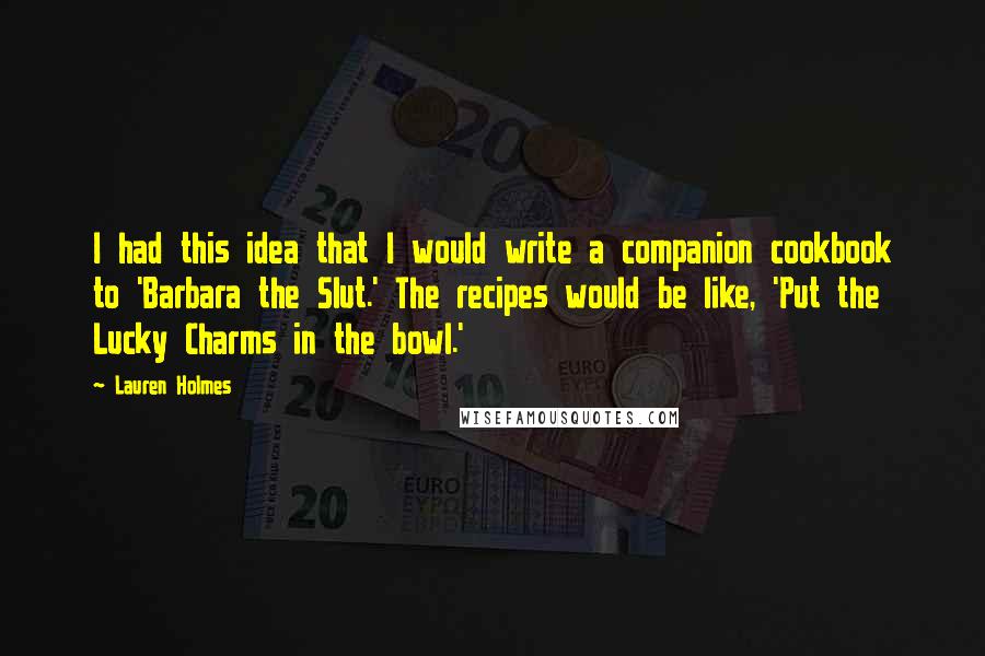 Lauren Holmes Quotes: I had this idea that I would write a companion cookbook to 'Barbara the Slut.' The recipes would be like, 'Put the Lucky Charms in the bowl.'