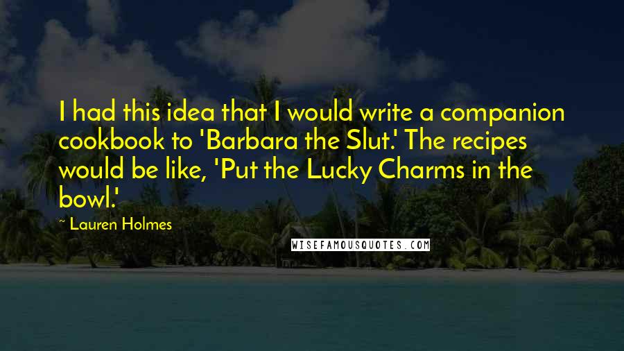 Lauren Holmes Quotes: I had this idea that I would write a companion cookbook to 'Barbara the Slut.' The recipes would be like, 'Put the Lucky Charms in the bowl.'