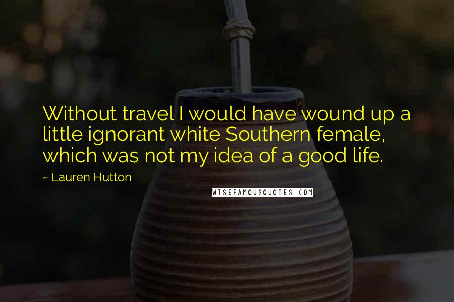 Lauren Hutton Quotes: Without travel I would have wound up a little ignorant white Southern female, which was not my idea of a good life.