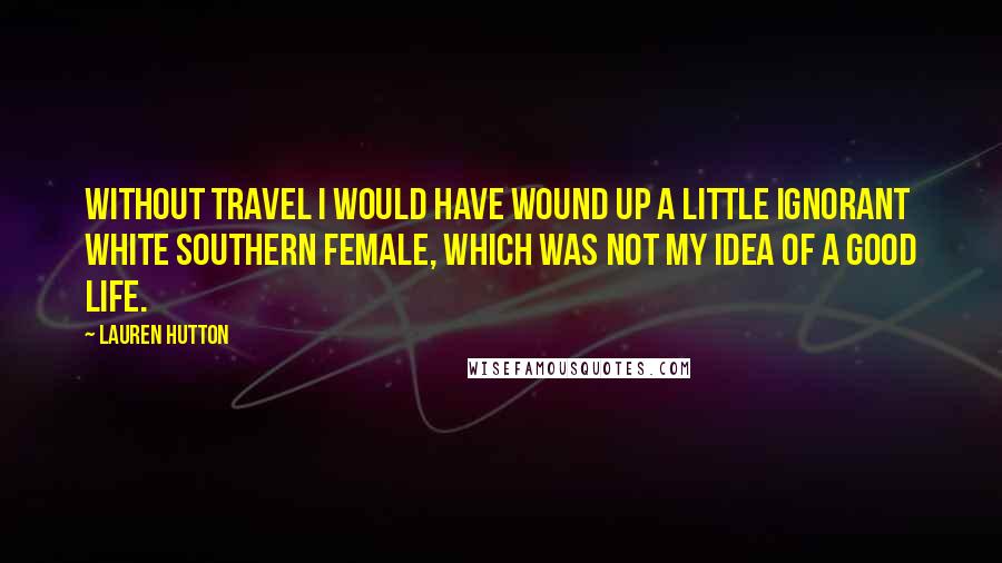 Lauren Hutton Quotes: Without travel I would have wound up a little ignorant white Southern female, which was not my idea of a good life.