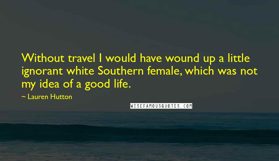 Lauren Hutton Quotes: Without travel I would have wound up a little ignorant white Southern female, which was not my idea of a good life.