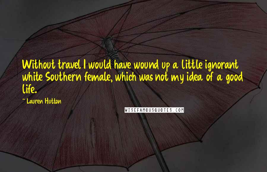 Lauren Hutton Quotes: Without travel I would have wound up a little ignorant white Southern female, which was not my idea of a good life.