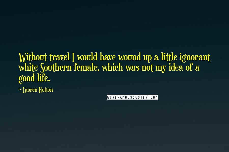 Lauren Hutton Quotes: Without travel I would have wound up a little ignorant white Southern female, which was not my idea of a good life.