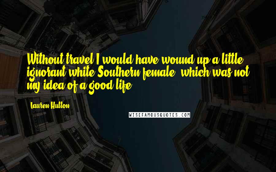 Lauren Hutton Quotes: Without travel I would have wound up a little ignorant white Southern female, which was not my idea of a good life.