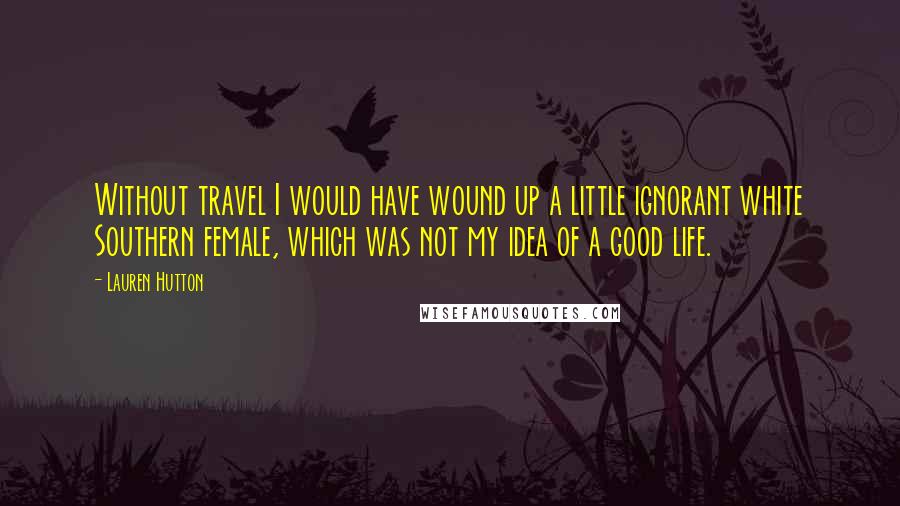 Lauren Hutton Quotes: Without travel I would have wound up a little ignorant white Southern female, which was not my idea of a good life.