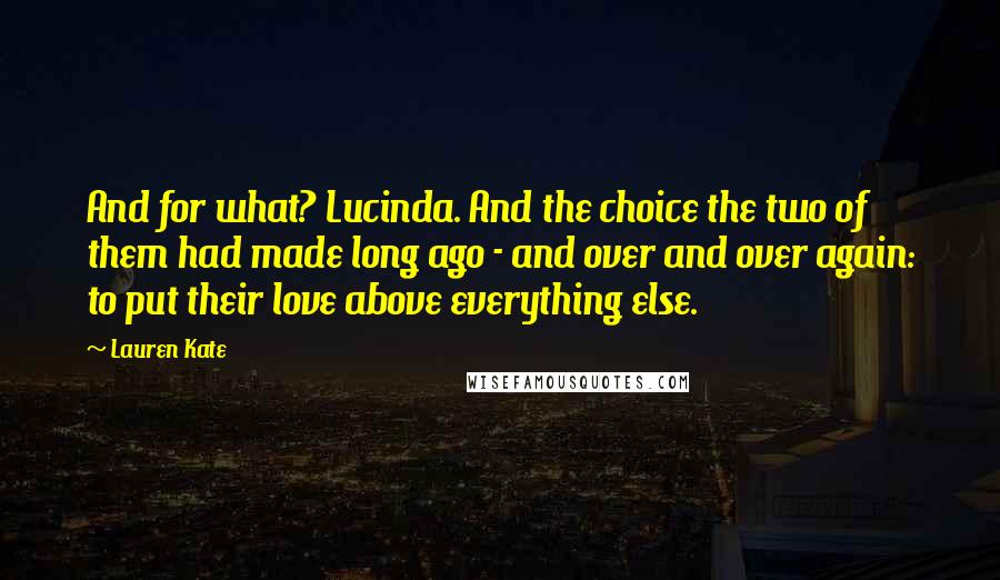 Lauren Kate Quotes: And for what? Lucinda. And the choice the two of them had made long ago - and over and over again: to put their love above everything else.