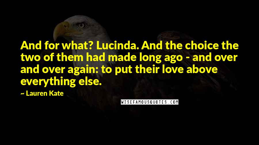 Lauren Kate Quotes: And for what? Lucinda. And the choice the two of them had made long ago - and over and over again: to put their love above everything else.