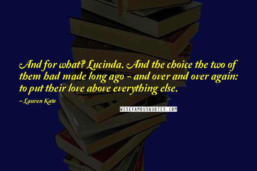 Lauren Kate Quotes: And for what? Lucinda. And the choice the two of them had made long ago - and over and over again: to put their love above everything else.