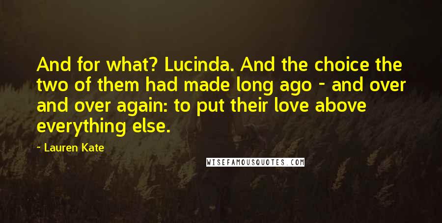 Lauren Kate Quotes: And for what? Lucinda. And the choice the two of them had made long ago - and over and over again: to put their love above everything else.