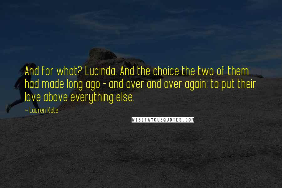 Lauren Kate Quotes: And for what? Lucinda. And the choice the two of them had made long ago - and over and over again: to put their love above everything else.