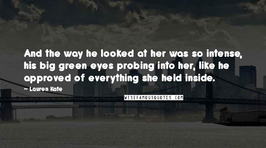 Lauren Kate Quotes: And the way he looked at her was so intense, his big green eyes probing into her, like he approved of everything she held inside.