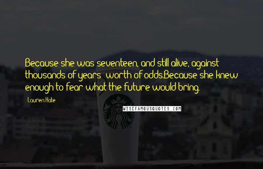 Lauren Kate Quotes: Because she was seventeen, and still alive, against thousands of years' worth of odds.Because she knew enough to fear what the future would bring.