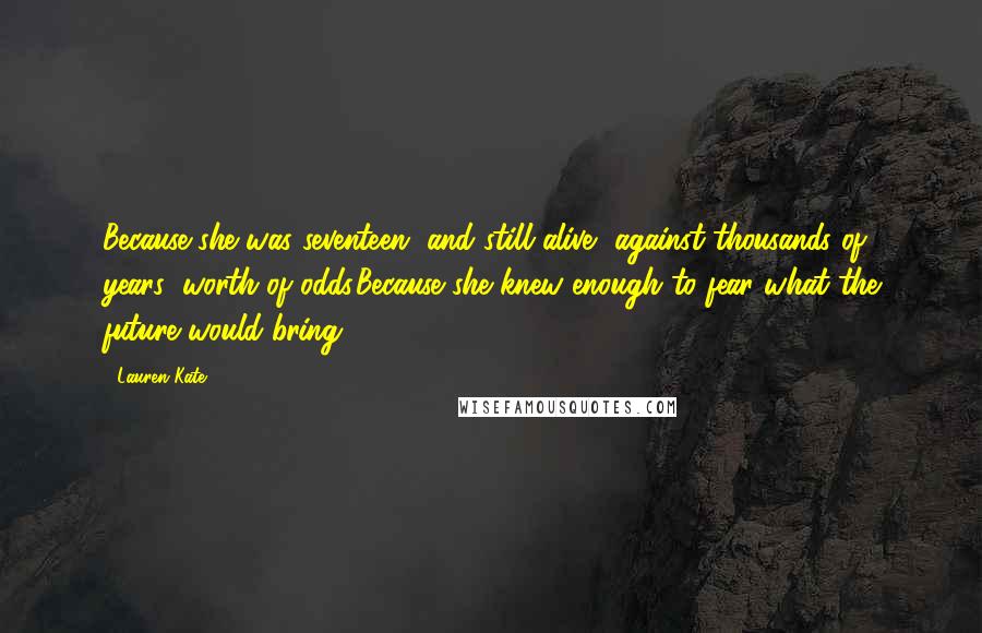 Lauren Kate Quotes: Because she was seventeen, and still alive, against thousands of years' worth of odds.Because she knew enough to fear what the future would bring.