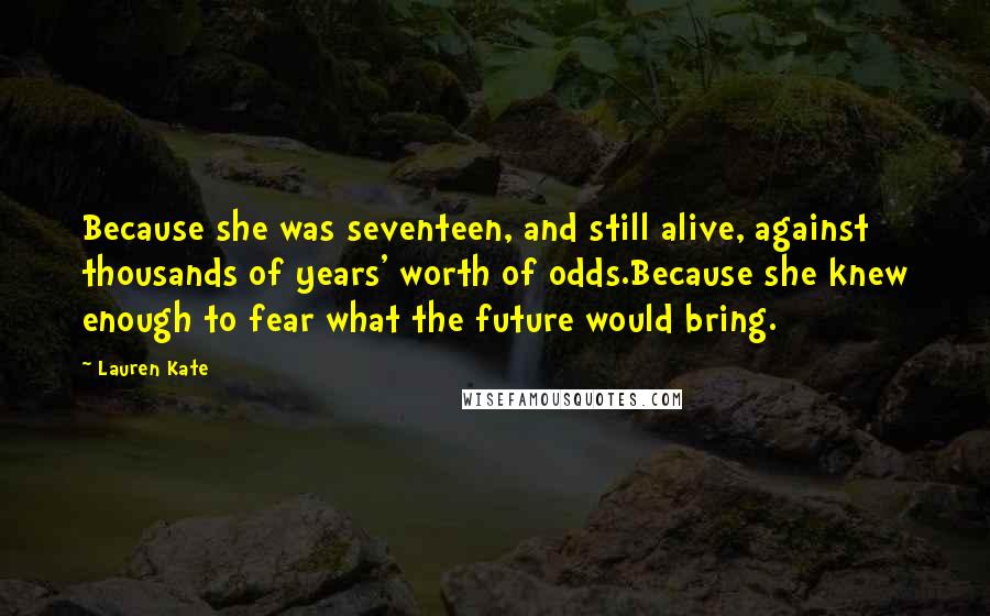 Lauren Kate Quotes: Because she was seventeen, and still alive, against thousands of years' worth of odds.Because she knew enough to fear what the future would bring.