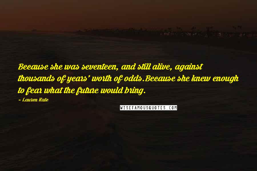 Lauren Kate Quotes: Because she was seventeen, and still alive, against thousands of years' worth of odds.Because she knew enough to fear what the future would bring.