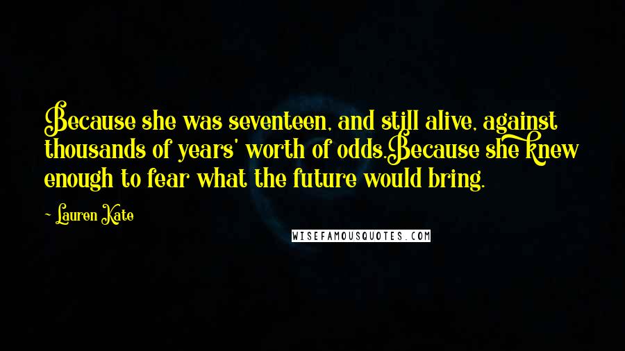 Lauren Kate Quotes: Because she was seventeen, and still alive, against thousands of years' worth of odds.Because she knew enough to fear what the future would bring.