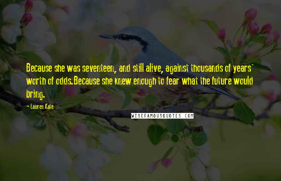 Lauren Kate Quotes: Because she was seventeen, and still alive, against thousands of years' worth of odds.Because she knew enough to fear what the future would bring.