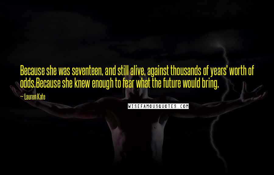Lauren Kate Quotes: Because she was seventeen, and still alive, against thousands of years' worth of odds.Because she knew enough to fear what the future would bring.