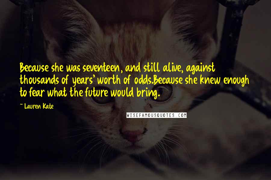Lauren Kate Quotes: Because she was seventeen, and still alive, against thousands of years' worth of odds.Because she knew enough to fear what the future would bring.