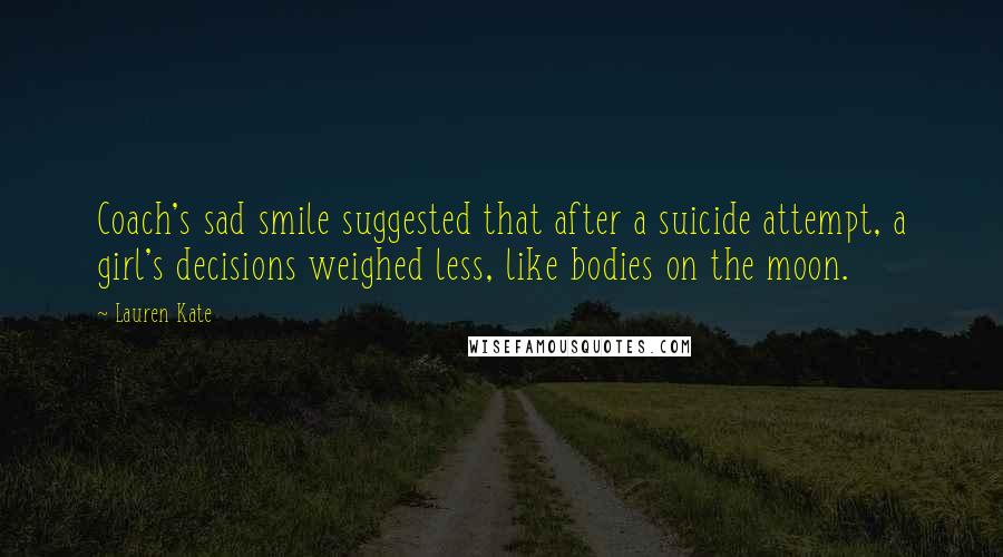 Lauren Kate Quotes: Coach's sad smile suggested that after a suicide attempt, a girl's decisions weighed less, like bodies on the moon.
