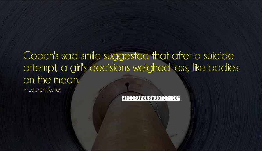 Lauren Kate Quotes: Coach's sad smile suggested that after a suicide attempt, a girl's decisions weighed less, like bodies on the moon.