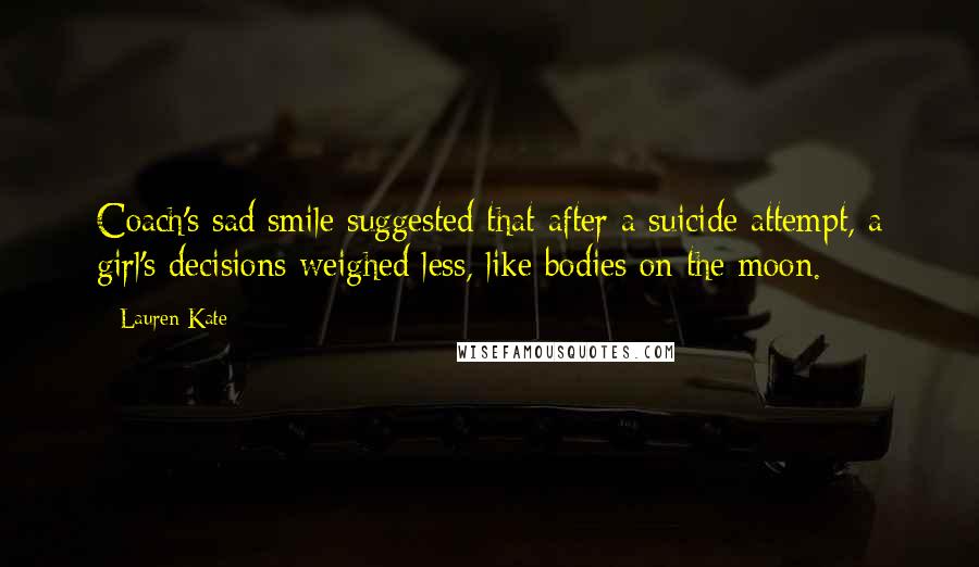Lauren Kate Quotes: Coach's sad smile suggested that after a suicide attempt, a girl's decisions weighed less, like bodies on the moon.
